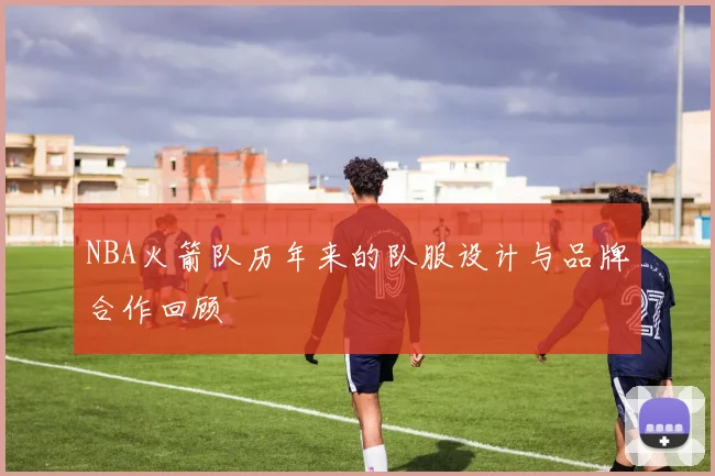 NBA火箭队历年来的队服设计与品牌合作回顾