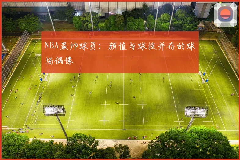 NBA最帅球员：颜值与球技并存的球场偶像