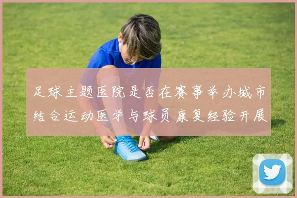 足球主题医院是否在赛事举办城市结合运动医学与球员康复经验开展医疗服务