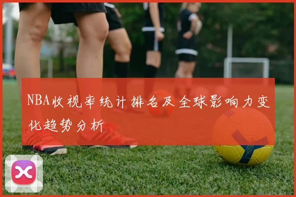 NBA收视率统计排名及全球影响力变化趋势分析